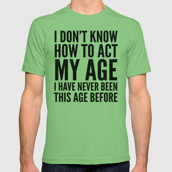 I DON'T KNOW HOW TO ACT MY AGE I HAVE NEVER BEEN THIS AGE BEFORE T ...